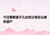 今日更新妻子儿女和父母怎么继承遗产