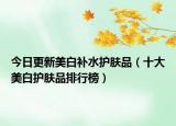 今日更新美白补水护肤品（十大美白护肤品排行榜）