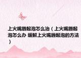 上火嘴唇起泡怎么治（上火嘴唇起泡怎么办 缓解上火嘴唇起泡的方法）