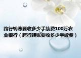 跨行转账要收多少手续费100万农业银行（跨行转账要收多少手续费）