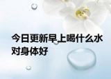 今日更新早上喝什么水对身体好