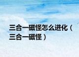 三合一磁怪怎么进化（三合一磁怪）