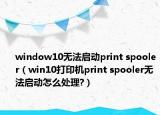 window10无法启动print spooler（win10打印机print spooler无法启动怎么处理?）