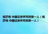 杨彦明 中国证券界死刑第一人（杨彦明 中国证券界死刑第一人）