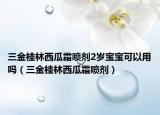 三金桂林西瓜霜喷剂2岁宝宝可以用吗（三金桂林西瓜霜喷剂）