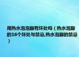 用热水泡泡脚有坏处吗（热水泡脚的16个坏处与禁忌,热水泡脚的禁忌）