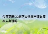 今日更新﻿﻿问下大伙房产证必须本人办理吗