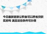 今日最新更新公积金可以跨省贷款买房吗 满足这些条件可办理