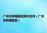 广州市肿瘤医院预约挂号（广州市肿瘤医院）