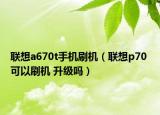 联想a670t手机刷机（联想p70 可以刷机 升级吗）