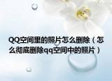 QQ空间里的照片怎么删除（怎么彻底删除qq空间中的照片）