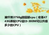 瀹忓熀3750g鍗囩骇cpu（宏基4743G原配CPU是I3-380M可以升级多少的CPU）