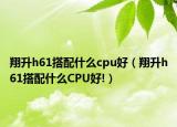 翔升h61搭配什么cpu好（翔升h61搭配什么CPU好!）