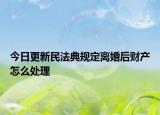 今日更新民法典规定离婚后财产怎么处理