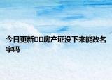 今日更新﻿﻿房产证没下来能改名字吗