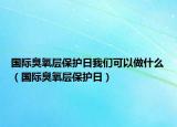 国际臭氧层保护日我们可以做什么（国际臭氧层保护日）