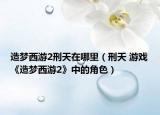 造梦西游2刑天在哪里（刑天 游戏《造梦西游2》中的角色）