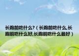 长跑前吃什么?（长跑前吃什么,长跑前吃什么好,长跑前吃什么最好）