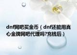 dnf网吧买金币（dnf还能用真心金牌网吧代理吗?充钱后）