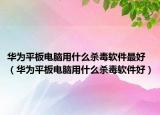 华为平板电脑用什么杀毒软件最好（华为平板电脑用什么杀毒软件好）