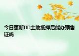 今日更新﻿﻿土地抵押后能办预售证吗