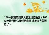 100m的宽带用多大的无线路由器（100M宽带用什么无线路由器 速度多大就可以了）
