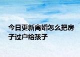 今日更新离婚怎么把房子过户给孩子