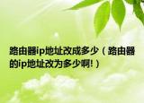 路由器ip地址改成多少（路由器的ip地址改为多少啊!）