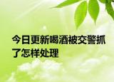 今日更新喝酒被交警抓了怎样处理