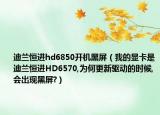 迪兰恒进hd6850开机黑屏（我的显卡是迪兰恒进HD6570,为何更新驱动的时候,会出现黑屏?）
