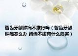 智齿牙龈肿痛不拔行吗（智齿牙龈肿痛怎么办 智齿不拔有什么危害）