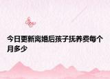 今日更新离婚后孩子抚养费每个月多少