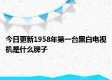 今日更新1958年第一台黑白电视机是什么牌子