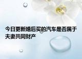 今日更新婚后买的汽车是否属于夫妻共同财产