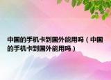 中国的手机卡到国外能用吗（中国的手机卡到国外能用吗）
