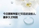 今日更新拘留37天后还没放人,要多久才判刑