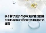 换个杯子要多久你家厨房的这四种应该扔掉每次你使用它们你都在吃细菌