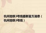 杭州地铁3号线最新官方消息（杭州地铁3号线）