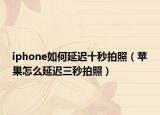iphone如何延迟十秒拍照（苹果怎么延迟三秒拍照）