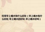 经常早上喝水有什么好处（早上喝水有什么好处,早上喝水的好处,早上喝水好吗）