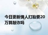今日更新情人打胎要20万算敲诈吗