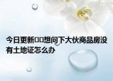 今日更新﻿﻿想问下大伙商品房没有土地证怎么办