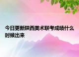 今日更新陕西美术联考成绩什么时候出来