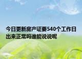今日更新房产证要540个工作日出来正常吗谁能说说呢