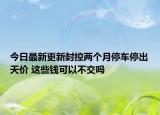 今日最新更新封控两个月停车停出天价 这些钱可以不交吗