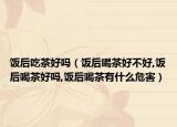 饭后吃茶好吗（饭后喝茶好不好,饭后喝茶好吗,饭后喝茶有什么危害）