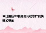 今日更新﻿﻿我急需用钱怎样能快提公积金