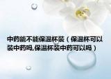 中药能不能保温杯装（保温杯可以装中药吗,保温杯装中药可以吗）