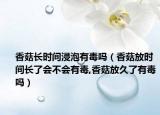 香菇长时间浸泡有毒吗（香菇放时间长了会不会有毒,香菇放久了有毒吗）