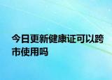 今日更新健康证可以跨市使用吗